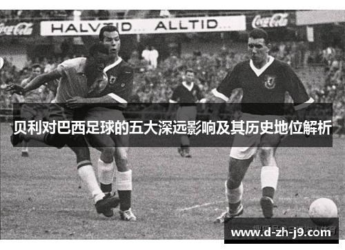 贝利对巴西足球的五大深远影响及其历史地位解析