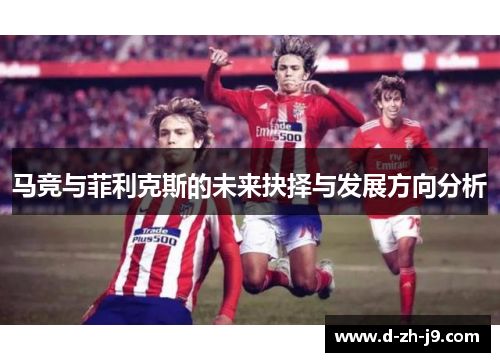 马竞与菲利克斯的未来抉择与发展方向分析 马竞与菲利克斯的未来抉择与发展方向分析